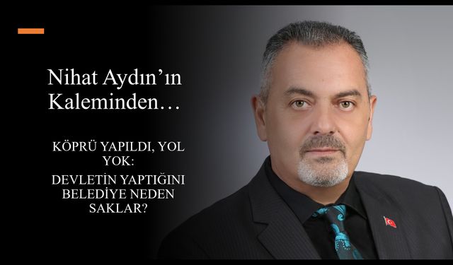 Nihat Aydın’ın Kaleminden... Köprü Yapıldı, Yol Yok: Devletin Yaptığını Belediye Neden Saklar?
