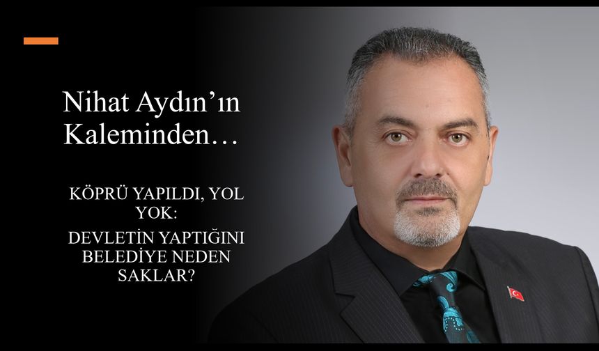 Nihat Aydın’ın Kaleminden... Köprü Yapıldı, Yol Yok: Devletin Yaptığını Belediye Neden Saklar?